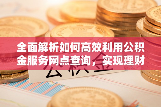 防城港全面解析如何高效利用公积金服务网点查询，实现理财与生活优化