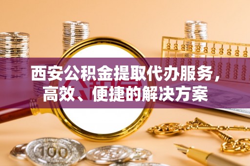 防城港西安公积金提取代办服务，高效、便捷的解决方案