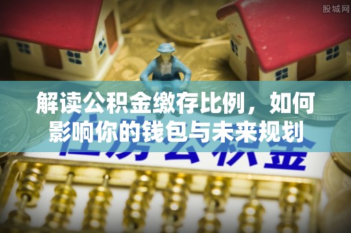 防城港解读公积金缴存比例，如何影响你的钱包与未来规划