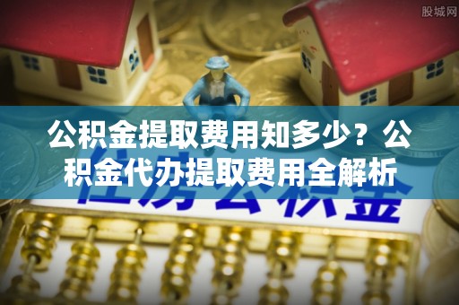 防城港公积金提取费用知多少？公积金代办提取费用全解析