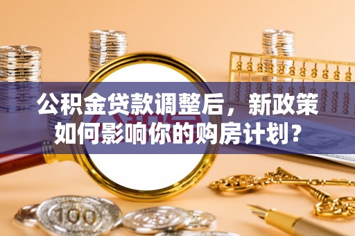 防城港公积金贷款调整后，新政策如何影响你的购房计划？