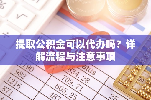 防城港提取公积金可以代办吗？详解流程与注意事项