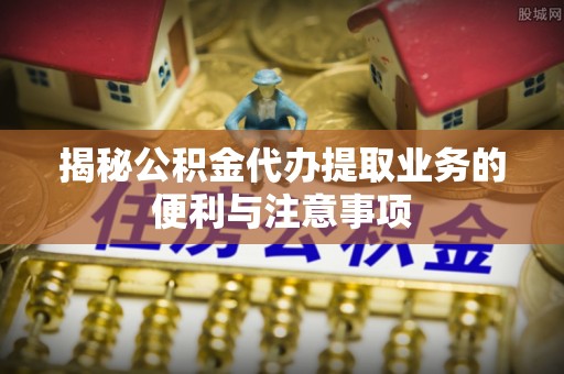 防城港揭秘公积金代办提取业务的便利与注意事项