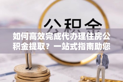 防城港如何高效完成代办理住房公积金提取？一站式指南助您轻松搞定