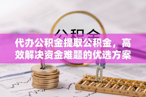 防城港代办公积金提取公积金，高效解决资金难题的优选方案