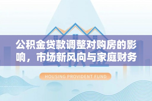 防城港公积金贷款调整对购房的影响，市场新风向与家庭财务规划