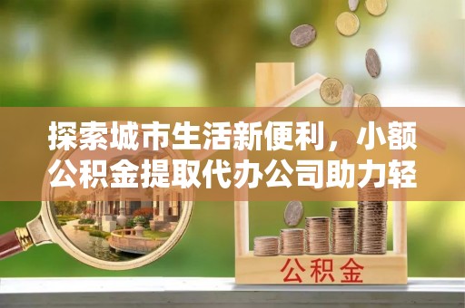 防城港探索城市生活新便利，小额公积金提取代办公司助力轻松理财