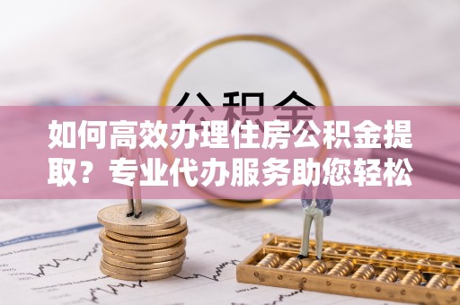 防城港如何高效办理住房公积金提取？专业代办服务助您轻松解决难题