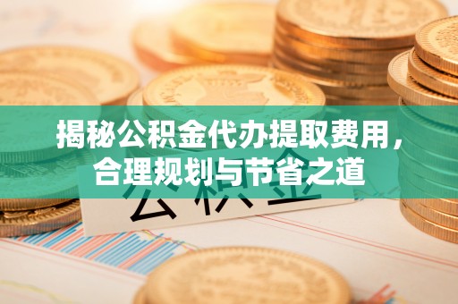 防城港揭秘公积金代办提取费用，合理规划与节省之道