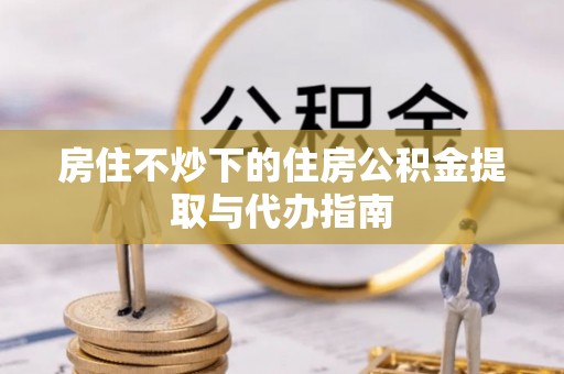 防城港房住不炒下的住房公积金提取与代办指南