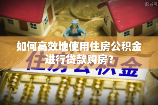 防城港如何高效地使用住房公积金进行贷款购房？