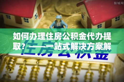 防城港如何办理住房公积金代办提取？——一站式解决方案解析