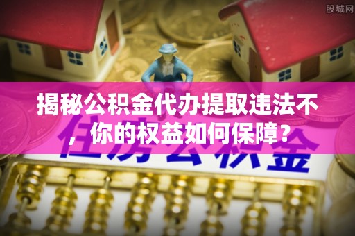 防城港揭秘公积金代办提取违法不，你的权益如何保障？
