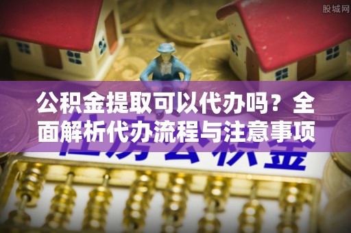防城港公积金提取可以代办吗？全面解析代办流程与注意事项